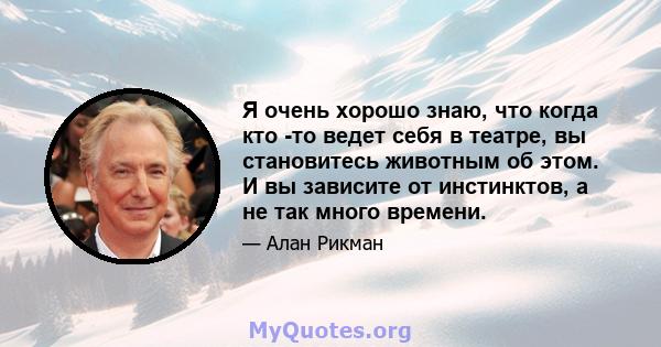 Я очень хорошо знаю, что когда кто -то ведет себя в театре, вы становитесь животным об этом. И вы зависите от инстинктов, а не так много времени.