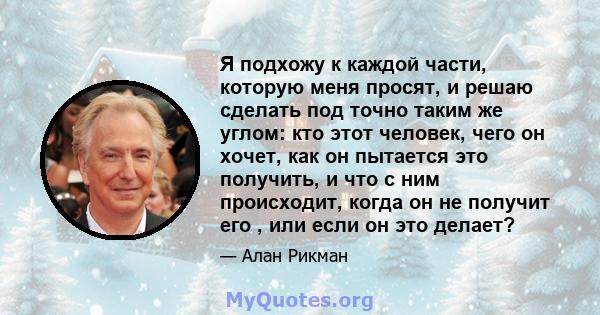 Я подхожу к каждой части, которую меня просят, и решаю сделать под точно таким же углом: кто этот человек, чего он хочет, как он пытается это получить, и что с ним происходит, когда он не получит его , или если он это