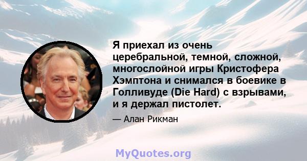 Я приехал из очень церебральной, темной, сложной, многослойной игры Кристофера Хэмптона и снимался в боевике в Голливуде (Die Hard) с взрывами, и я держал пистолет.