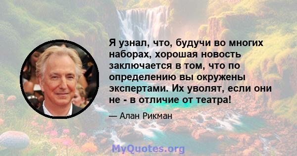 Я узнал, что, будучи во многих наборах, хорошая новость заключается в том, что по определению вы окружены экспертами. Их уволят, если они не - в отличие от театра!