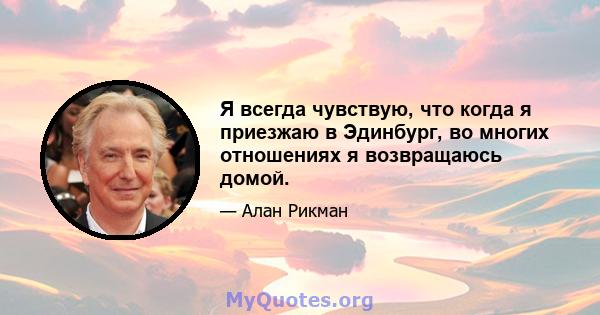 Я всегда чувствую, что когда я приезжаю в Эдинбург, во многих отношениях я возвращаюсь домой.