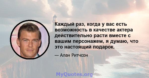 Каждый раз, когда у вас есть возможность в качестве актера действительно расти вместе с вашим персонажем, я думаю, что это настоящий подарок.