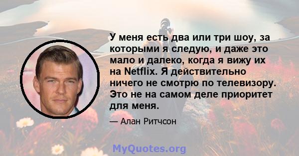 У меня есть два или три шоу, за которыми я следую, и даже это мало и далеко, когда я вижу их на Netflix. Я действительно ничего не смотрю по телевизору. Это не на самом деле приоритет для меня.