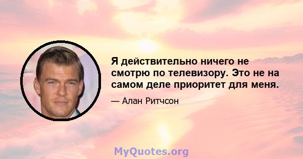 Я действительно ничего не смотрю по телевизору. Это не на самом деле приоритет для меня.