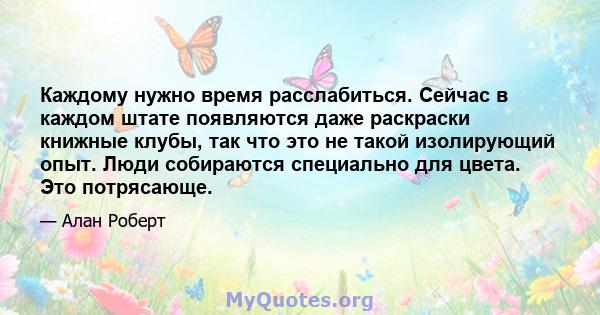 Каждому нужно время расслабиться. Сейчас в каждом штате появляются даже раскраски книжные клубы, так что это не такой изолирующий опыт. Люди собираются специально для цвета. Это потрясающе.