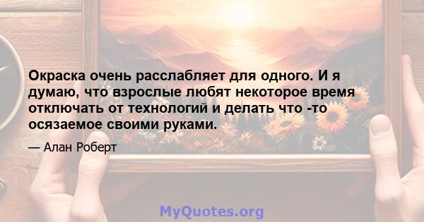 Окраска очень расслабляет для одного. И я думаю, что взрослые любят некоторое время отключать от технологий и делать что -то осязаемое своими руками.