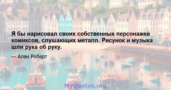 Я бы нарисовал своих собственных персонажей комиксов, слушающих металл. Рисунок и музыка шли рука об руку.