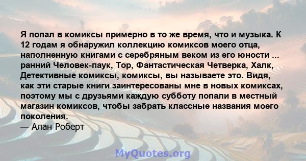 Я попал в комиксы примерно в то же время, что и музыка. К 12 годам я обнаружил коллекцию комиксов моего отца, наполненную книгами с серебряным веком из его юности ... ранний Человек-паук, Тор, Фантастическая Четверка,