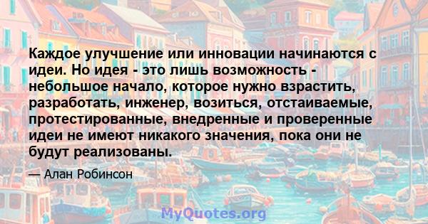 Каждое улучшение или инновации начинаются с идеи. Но идея - это лишь возможность - небольшое начало, которое нужно взрастить, разработать, инженер, возиться, отстаиваемые, протестированные, внедренные и проверенные идеи 