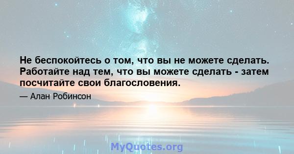 Не беспокойтесь о том, что вы не можете сделать. Работайте над тем, что вы можете сделать - затем посчитайте свои благословения.