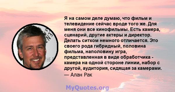 Я на самом деле думаю, что фильм и телевидение сейчас вроде того же. Для меня они все кинофильмы. Есть камера, сценарий, другие актеры и директор. Делать ситком немного отличается. Это своего рода гибридный, половина