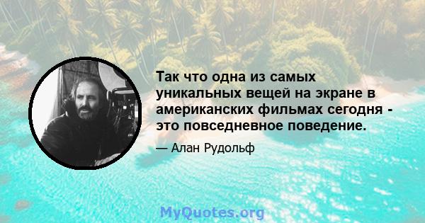 Так что одна из самых уникальных вещей на экране в американских фильмах сегодня - это повседневное поведение.