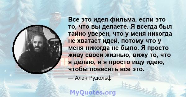 Все это идея фильма, если это то, что вы делаете. Я всегда был тайно уверен, что у меня никогда не хватает идей, потому что у меня никогда не было. Я просто живу своей жизнью, вижу то, что я делаю, и я просто ищу идею,