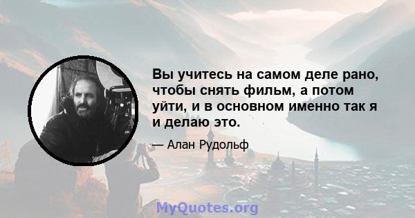 Вы учитесь на самом деле рано, чтобы снять фильм, а потом уйти, и в основном именно так я и делаю это.