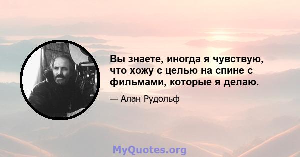 Вы знаете, иногда я чувствую, что хожу с целью на спине с фильмами, которые я делаю.