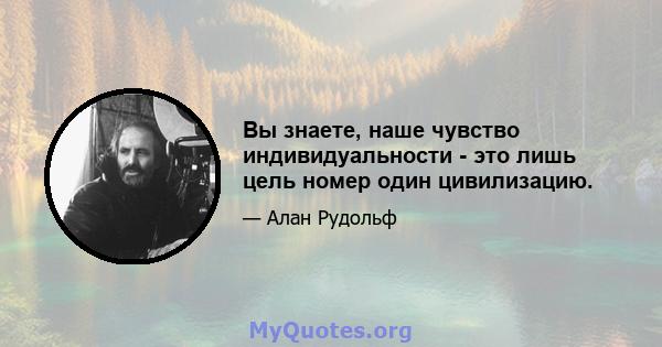 Вы знаете, наше чувство индивидуальности - это лишь цель номер один цивилизацию.