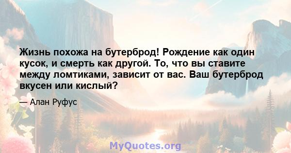 Жизнь похожа на бутерброд! Рождение как один кусок, и смерть как другой. То, что вы ставите между ломтиками, зависит от вас. Ваш бутерброд вкусен или кислый?