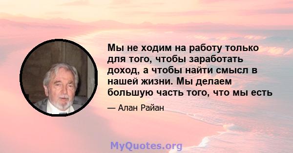 Мы не ходим на работу только для того, чтобы заработать доход, а чтобы найти смысл в нашей жизни. Мы делаем большую часть того, что мы есть