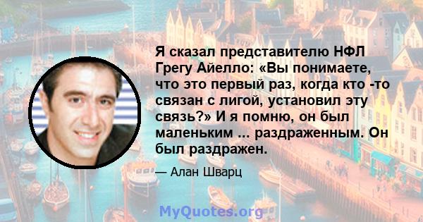 Я сказал представителю НФЛ Грегу Айелло: «Вы понимаете, что это первый раз, когда кто -то связан с лигой, установил эту связь?» И я помню, он был маленьким ... раздраженным. Он был раздражен.