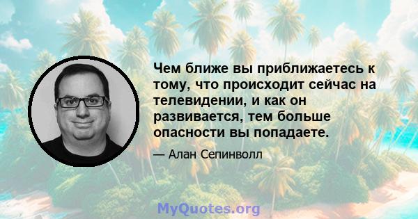 Чем ближе вы приближаетесь к тому, что происходит сейчас на телевидении, и как он развивается, тем больше опасности вы попадаете.