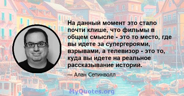 На данный момент это стало почти клише, что фильмы в общем смысле - это то место, где вы идете за супергероями, взрывами, а телевизор - это то, куда вы идете на реальное рассказывание историй.