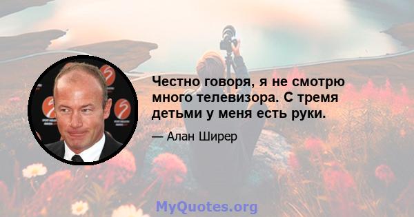 Честно говоря, я не смотрю много телевизора. С тремя детьми у меня есть руки.