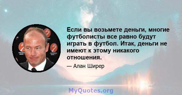 Если вы возьмете деньги, многие футболисты все равно будут играть в футбол. Итак, деньги не имеют к этому никакого отношения.