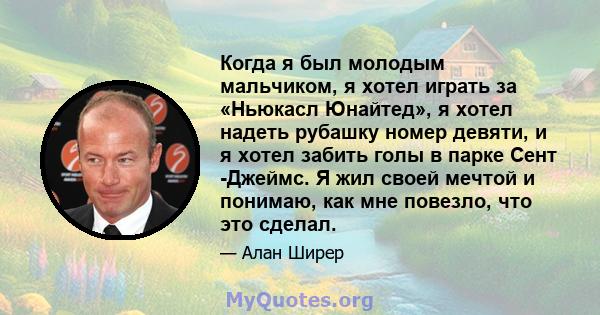 Когда я был молодым мальчиком, я хотел играть за «Ньюкасл Юнайтед», я хотел надеть рубашку номер девяти, и я хотел забить голы в парке Сент -Джеймс. Я жил своей мечтой и понимаю, как мне повезло, что это сделал.