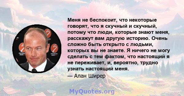 Меня не беспокоит, что некоторые говорят, что я скучный и скучный, потому что люди, которые знают меня, расскажут вам другую историю. Очень сложно быть открыто с людьми, которых вы не знаете. Я ничего не могу сделать с