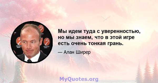 Мы идем туда с уверенностью, но мы знаем, что в этой игре есть очень тонкая грань.