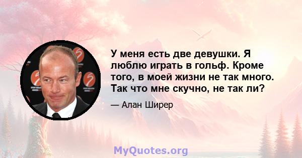 У меня есть две девушки. Я люблю играть в гольф. Кроме того, в моей жизни не так много. Так что мне скучно, не так ли?