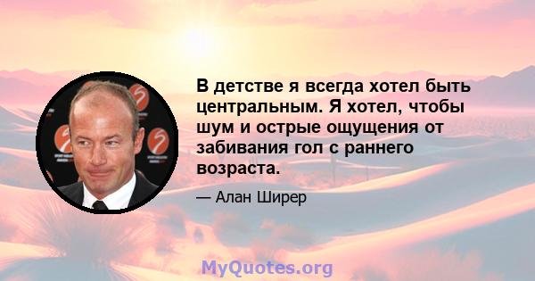 В детстве я всегда хотел быть центральным. Я хотел, чтобы шум и острые ощущения от забивания гол с раннего возраста.