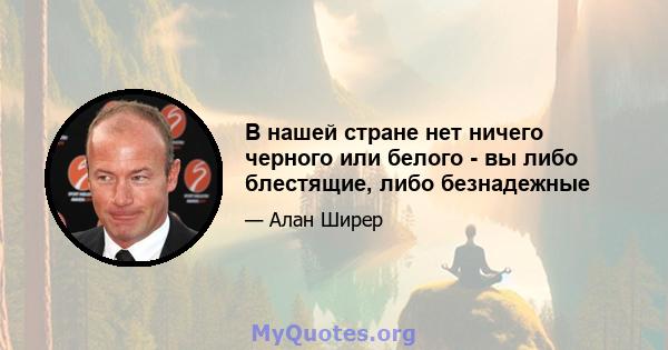 В нашей стране нет ничего черного или белого - вы либо блестящие, либо безнадежные