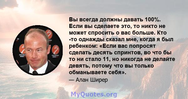 Вы всегда должны давать 100%. Если вы сделаете это, то никто не может спросить о вас больше. Кто -то однажды сказал мне, когда я был ребенком: «Если вас попросят сделать десять спринтов, во что бы то ни стало 11, но