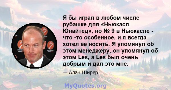 Я бы играл в любом числе рубашке для «Ньюкасл Юнайтед», но № 9 в Ньюкасле - что -то особенное, и я всегда хотел ее носить. Я упомянул об этом менеджеру, он упомянул об этом Les, а Les был очень добрым и дал это мне.