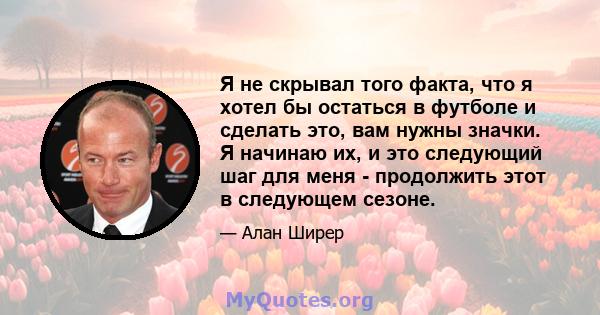 Я не скрывал того факта, что я хотел бы остаться в футболе и сделать это, вам нужны значки. Я начинаю их, и это следующий шаг для меня - продолжить этот в следующем сезоне.