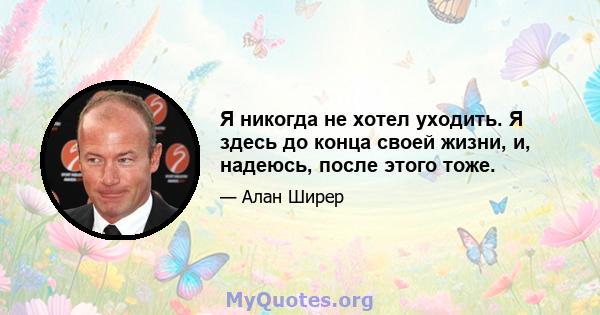 Я никогда не хотел уходить. Я здесь до конца своей жизни, и, надеюсь, после этого тоже.