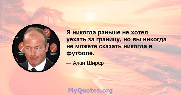 Я никогда раньше не хотел уехать за границу, но вы никогда не можете сказать никогда в футболе.