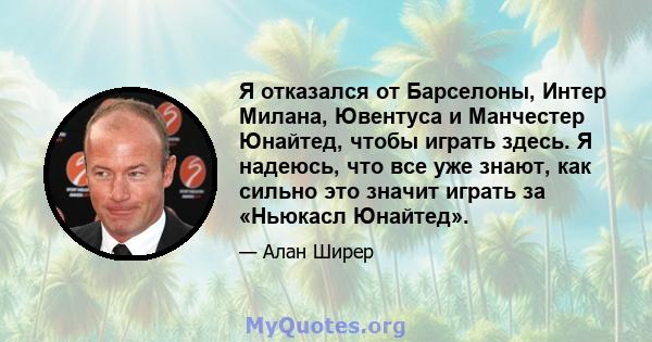 Я отказался от Барселоны, Интер Милана, Ювентуса и Манчестер Юнайтед, чтобы играть здесь. Я надеюсь, что все уже знают, как сильно это значит играть за «Ньюкасл Юнайтед».