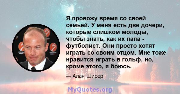 Я провожу время со своей семьей. У меня есть две дочери, которые слишком молоды, чтобы знать, как их папа - футболист. Они просто хотят играть со своим отцом. Мне тоже нравится играть в гольф, но, кроме этого, я боюсь.