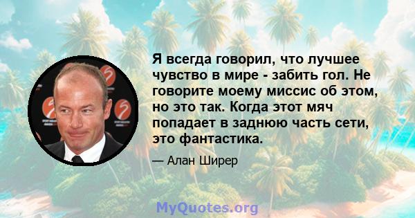 Я всегда говорил, что лучшее чувство в мире - забить гол. Не говорите моему миссис об этом, но это так. Когда этот мяч попадает в заднюю часть сети, это фантастика.