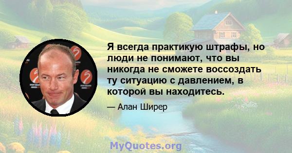 Я всегда практикую штрафы, но люди не понимают, что вы никогда не сможете воссоздать ту ситуацию с давлением, в которой вы находитесь.