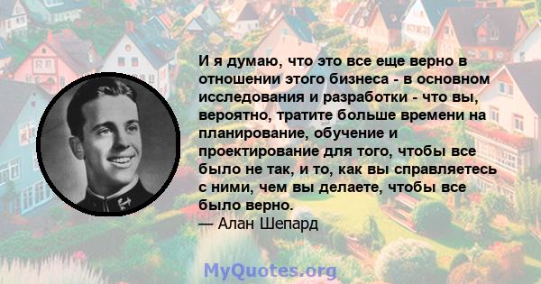 И я думаю, что это все еще верно в отношении этого бизнеса - в основном исследования и разработки - что вы, вероятно, тратите больше времени на планирование, обучение и проектирование для того, чтобы все было не так, и