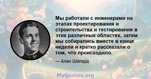 Мы работали с инженерами на этапах проектирования и строительства и тестирования в этих различных областях, затем мы собирались вместе в конце недели и кратко рассказали о том, что происходило.