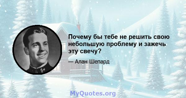 Почему бы тебе не решить свою небольшую проблему и зажечь эту свечу?