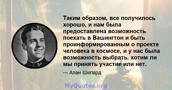 Таким образом, все получилось хорошо, и нам была предоставлена ​​возможность поехать в Вашингтон и быть проинформированным о проекте человека в космосе, и у нас была возможность выбрать, хотим ли мы принять участие или