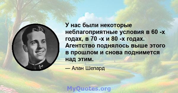 У нас были некоторые неблагоприятные условия в 60 -х годах, в 70 -х и 80 -х годах. Агентство поднялось выше этого в прошлом и снова поднимется над этим.