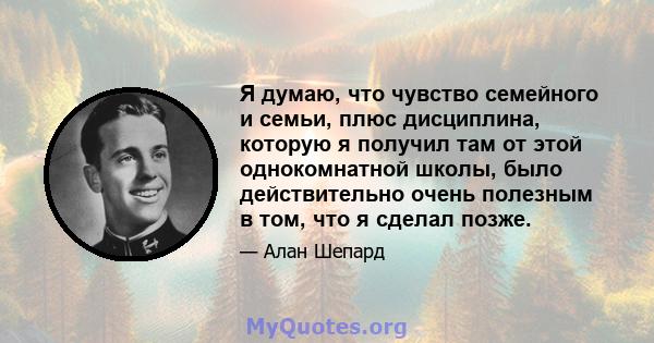 Я думаю, что чувство семейного и семьи, плюс дисциплина, которую я получил там от этой однокомнатной школы, было действительно очень полезным в том, что я сделал позже.