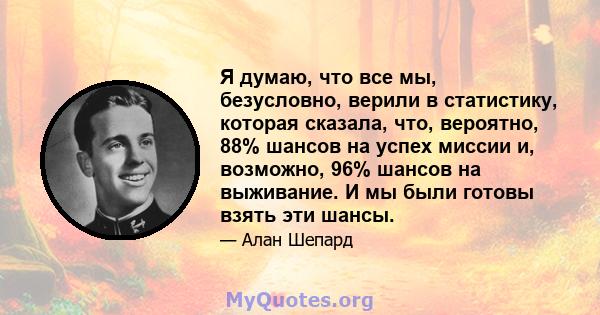 Я думаю, что все мы, безусловно, верили в статистику, которая сказала, что, вероятно, 88% шансов на успех миссии и, возможно, 96% шансов на выживание. И мы были готовы взять эти шансы.