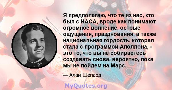 Я предполагаю, что те из нас, кто был с НАСА, вроде как понимают огромное волнение, острые ощущения, празднования, а также национальная гордость, которая стала с программой Аполлона, - это то, что вы не собираетесь